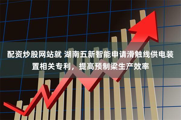 配资炒股网站就 湖南五新智能申请滑触线供电装置相关专利，提高预制梁生产效率