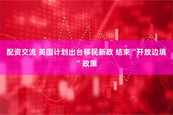 配资交流 英国计划出台移民新政 结束“开放边境”政策