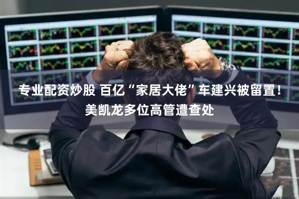 专业配资炒股 百亿“家居大佬”车建兴被留置！美凯龙多位高管遭查处
