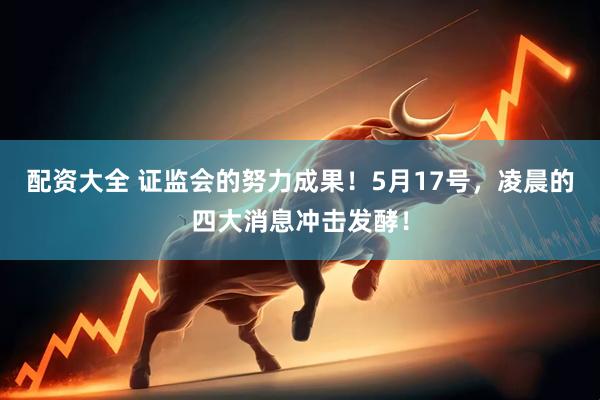 配资大全 证监会的努力成果！5月17号，凌晨的四大消息冲击发酵！