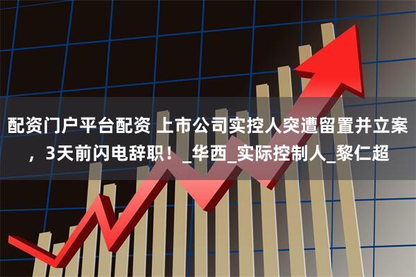 配资门户平台配资 上市公司实控人突遭留置并立案，3天前闪电辞职！_华西_实际控制人_黎仁超