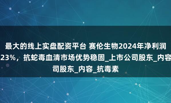 最大的线上实盘配资平台 赛伦生物2024年净利润增长14.23%，抗蛇毒血清市场优势稳固_上市公司股东_内容_抗毒素