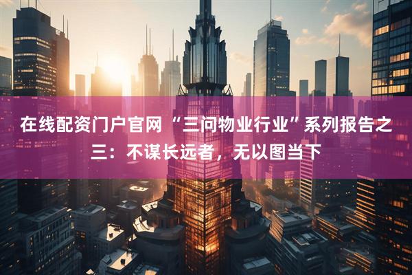 在线配资门户官网 “三问物业行业”系列报告之三：不谋长远者，无以图当下