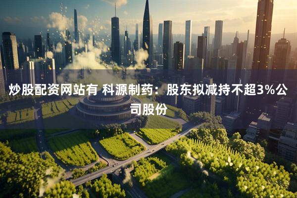 炒股配资网站有 科源制药：股东拟减持不超3%公司股份