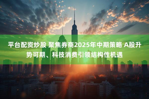 平台配资炒股 聚焦券商2025年中期策略 A股升势可期、科技消费引领结构性机遇