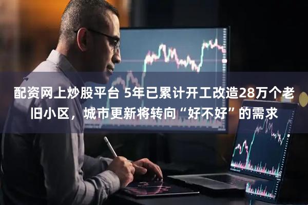 配资网上炒股平台 5年已累计开工改造28万个老旧小区，城市更新将转向“好不好”的需求