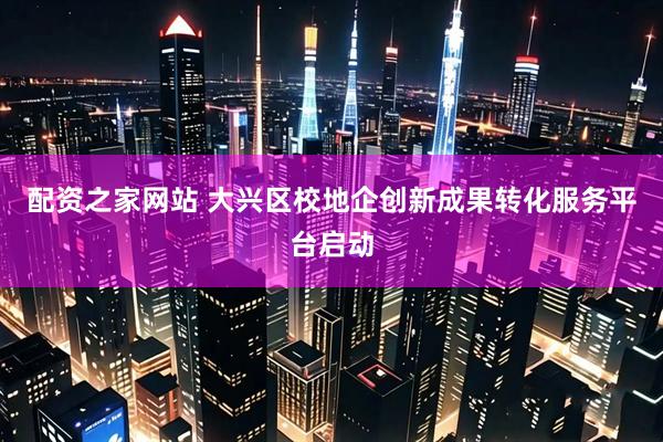 配资之家网站 大兴区校地企创新成果转化服务平台启动