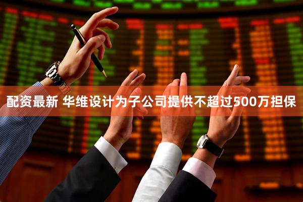 配资最新 华维设计为子公司提供不超过500万担保