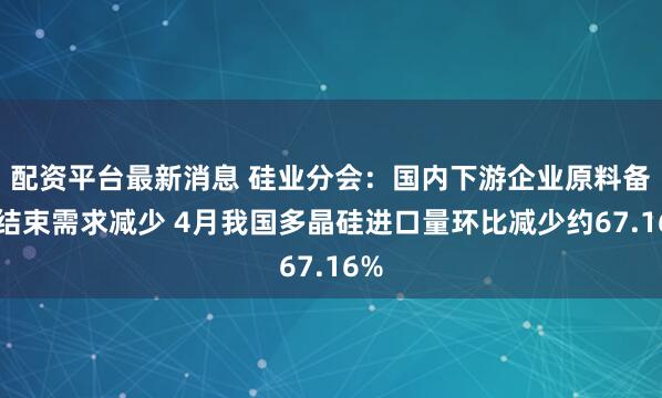 配资平台最新消息 硅业分会：国内下游企业原料备货结束需求减少 4月我国多晶硅进口量环比减少约67.16%