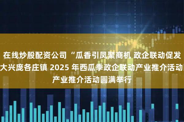 在线炒股配资公司 “瓜香引凤聚商机 政企联动促发展”北京大兴庞各庄镇 2025 年西瓜季政企联动产业推介活动圆满举行