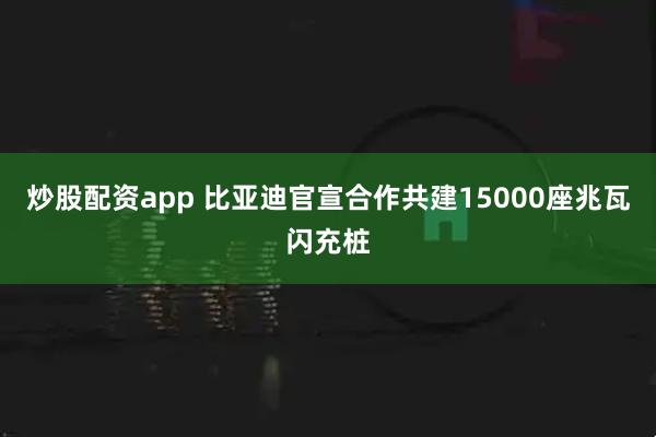 炒股配资app 比亚迪官宣合作共建15000座兆瓦闪充桩