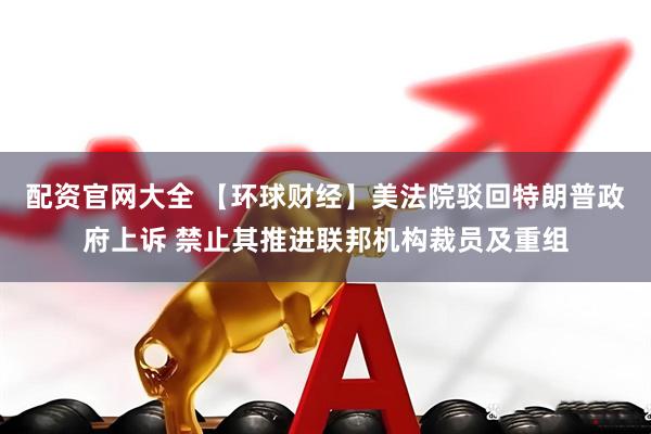 配资官网大全 【环球财经】美法院驳回特朗普政府上诉 禁止其推进联邦机构裁员及重组