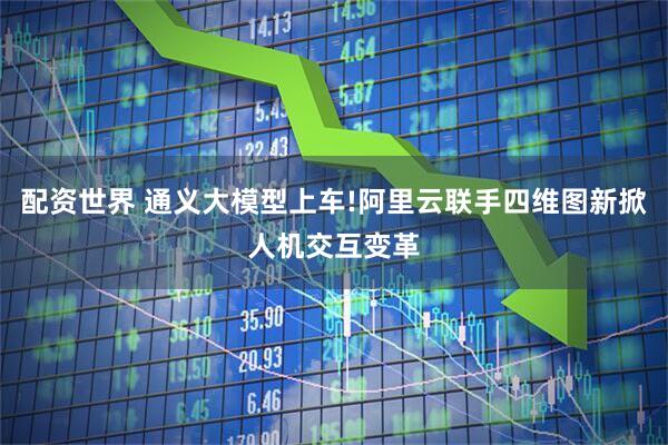 配资世界 通义大模型上车!阿里云联手四维图新掀人机交互变革