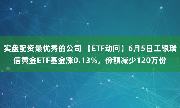 实盘配资最优秀的公司 【ETF动向】6月5日工银瑞信黄金ETF基金涨0.13%，份额减少120万份