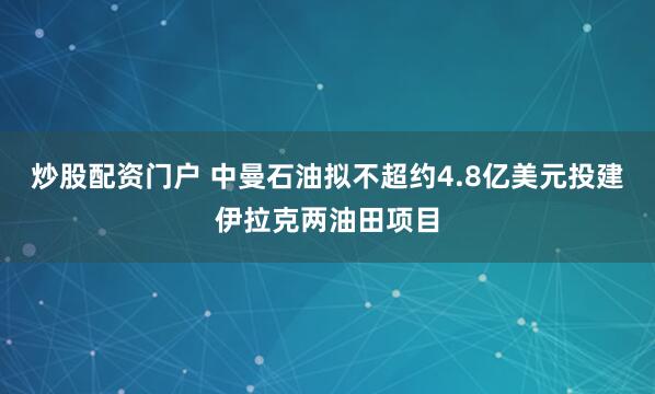 炒股配资门户 中曼石油拟不超约4.8亿美元投建伊拉克两油田项目