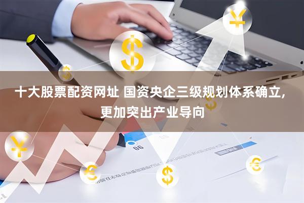 十大股票配资网址 国资央企三级规划体系确立, 更加突出产业导向