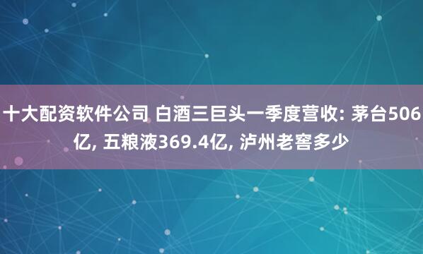 十大配资软件公司 白酒三巨头一季度营收: 茅台506亿, 五粮液369.4亿, 泸州老窖多少