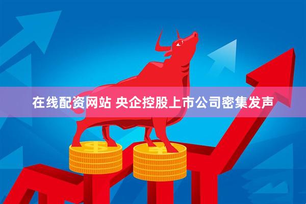 在线配资网站 央企控股上市公司密集发声