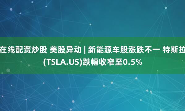在线配资炒股 美股异动 | 新能源车股涨跌不一 特斯拉(TSLA.US)跌幅收窄至0.5%