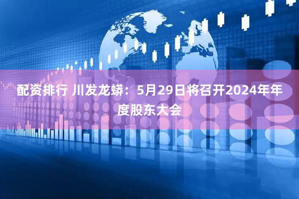 配资排行 川发龙蟒：5月29日将召开2024年年度股东大会
