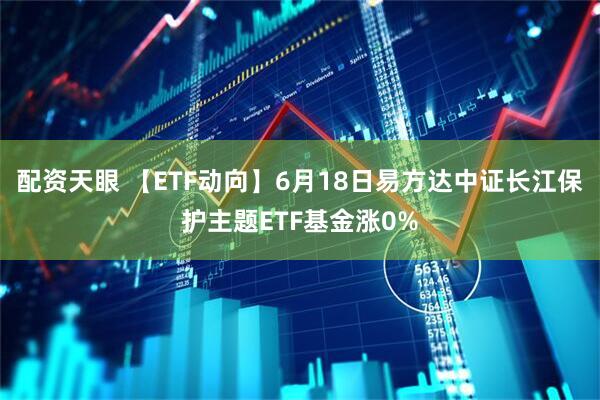 配资天眼 【ETF动向】6月18日易方达中证长江保护主题ETF基金涨0%