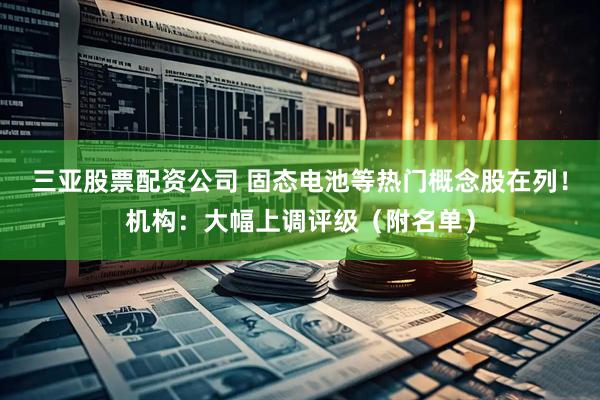 三亚股票配资公司 固态电池等热门概念股在列！机构：大幅上调评级（附名单）