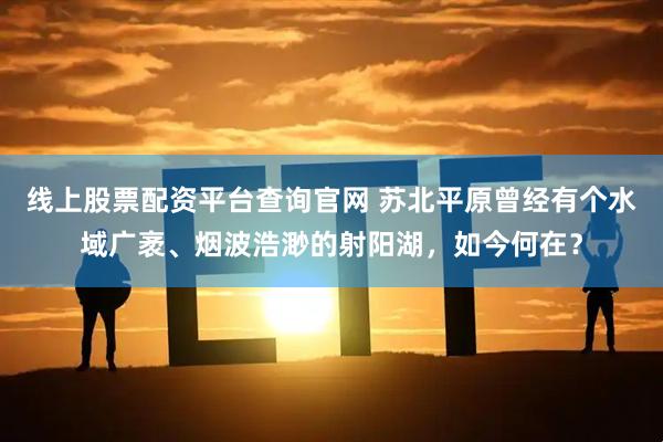 线上股票配资平台查询官网 苏北平原曾经有个水域广袤、烟波浩渺的射阳湖，如今何在？