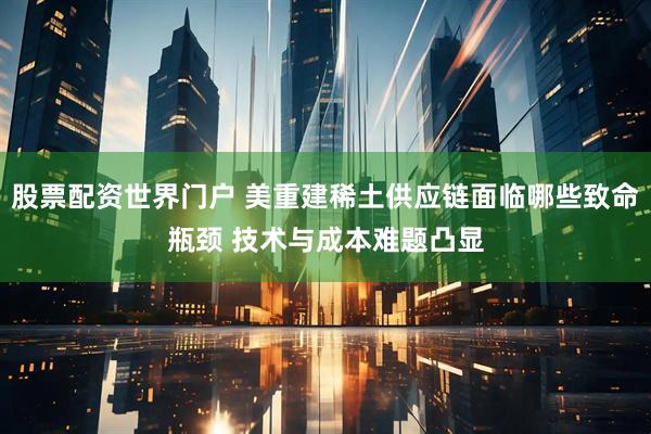 股票配资世界门户 美重建稀土供应链面临哪些致命瓶颈 技术与成本难题凸显