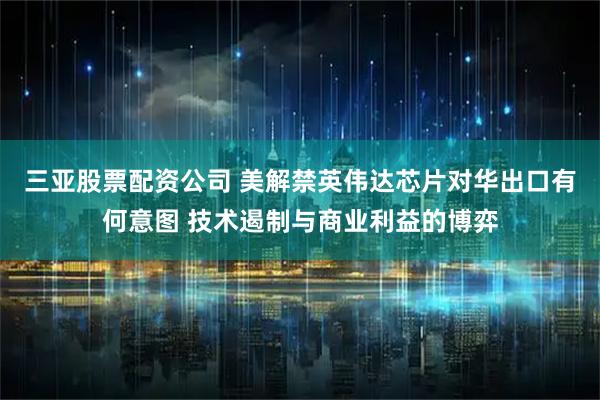 三亚股票配资公司 美解禁英伟达芯片对华出口有何意图 技术遏制与商业利益的博弈