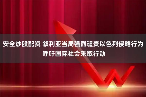 安全炒股配资 叙利亚当局强烈谴责以色列侵略行为 呼吁国际社会采取行动