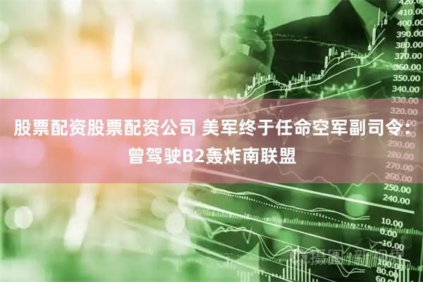 股票配资股票配资公司 美军终于任命空军副司令：曾驾驶B2轰炸南联盟