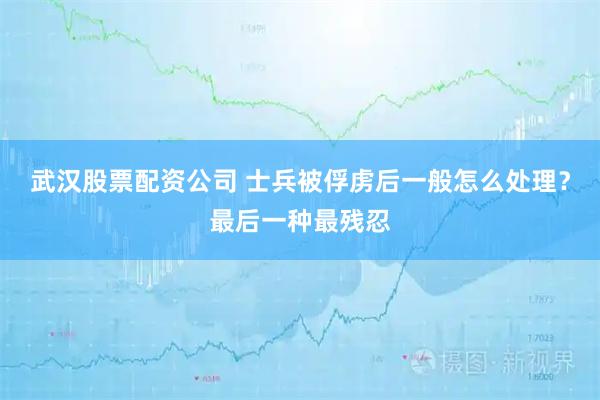 武汉股票配资公司 士兵被俘虏后一般怎么处理？最后一种最残忍