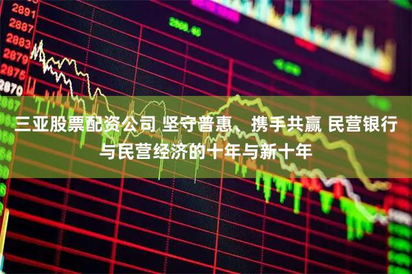三亚股票配资公司 坚守普惠、携手共赢 民营银行与民营经济的十年与新十年