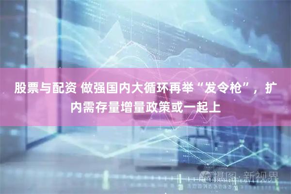 股票与配资 做强国内大循环再举“发令枪”，扩内需存量增量政策或一起上
