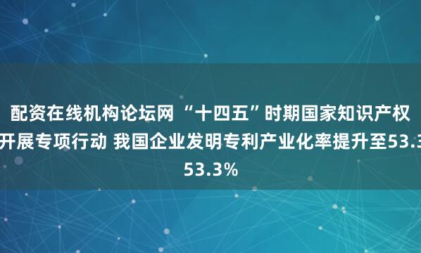 配资在线机构论坛网 “十四五”时期国家知识产权局开展专项行动 我国企业发明专利产业化率提升至53.3%