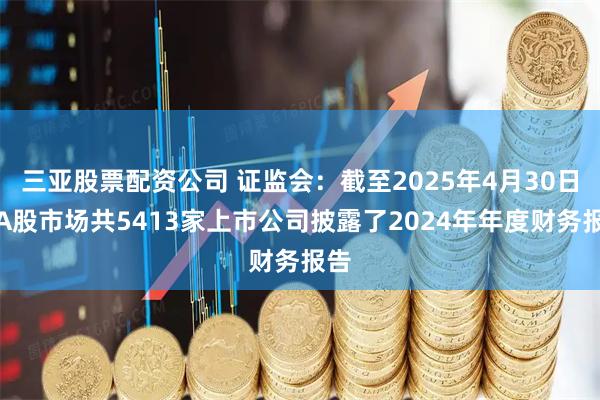 三亚股票配资公司 证监会：截至2025年4月30日，A股市场共5413家上市公司披露了2024年年度财务报告