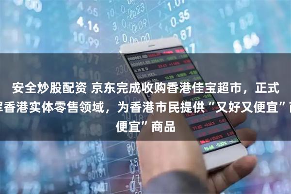 安全炒股配资 京东完成收购香港佳宝超市，正式进军香港实体零售领域，为香港市民提供“又好又便宜”商品