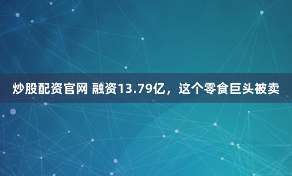 炒股配资官网 融资13.79亿，这个零食巨头被卖