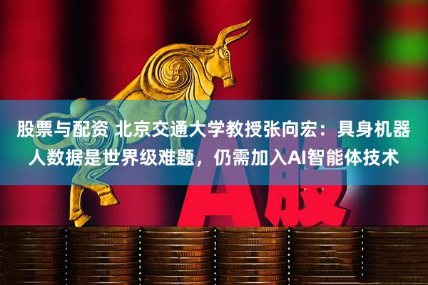 股票与配资 北京交通大学教授张向宏：具身机器人数据是世界级难题，仍需加入AI智能体技术
