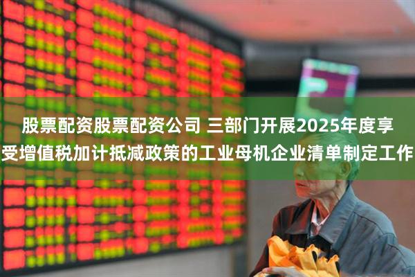 股票配资股票配资公司 三部门开展2025年度享受增值税加计抵减政策的工业母机企业清单制定工作