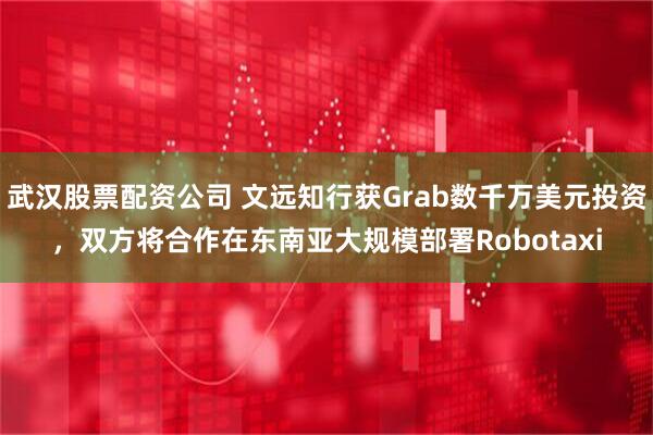 武汉股票配资公司 文远知行获Grab数千万美元投资，双方将合作在东南亚大规模部署Robotaxi