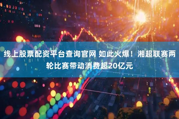 线上股票配资平台查询官网 如此火爆！湘超联赛两轮比赛带动消费超20亿元