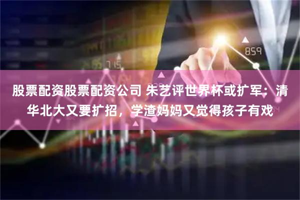股票配资股票配资公司 朱艺评世界杯或扩军：清华北大又要扩招，学渣妈妈又觉得孩子有戏