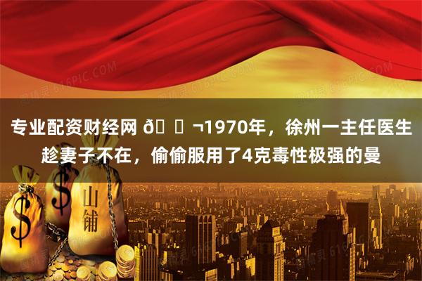 专业配资财经网 🌬1970年，徐州一主任医生趁妻子不在，偷偷服用了4克毒性极强的曼