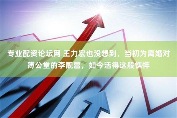 专业配资论坛网 王力宏也没想到，当初为离婚对簿公堂的李靓蕾，如今活得这般憔悴