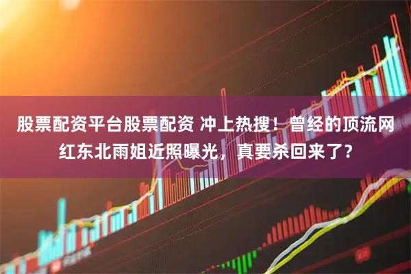 股票配资平台股票配资 冲上热搜！曾经的顶流网红东北雨姐近照曝光，真要杀回来了？