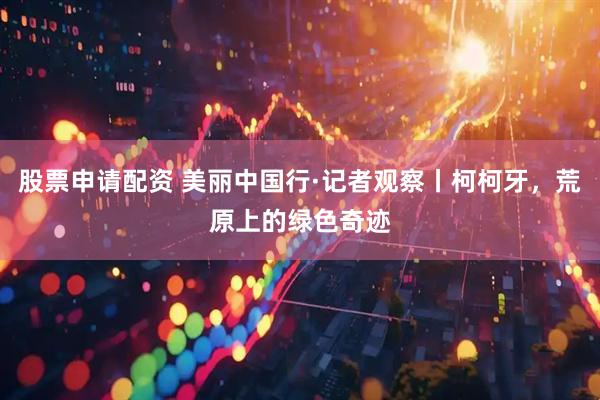 股票申请配资 美丽中国行·记者观察丨柯柯牙，荒原上的绿色奇迹
