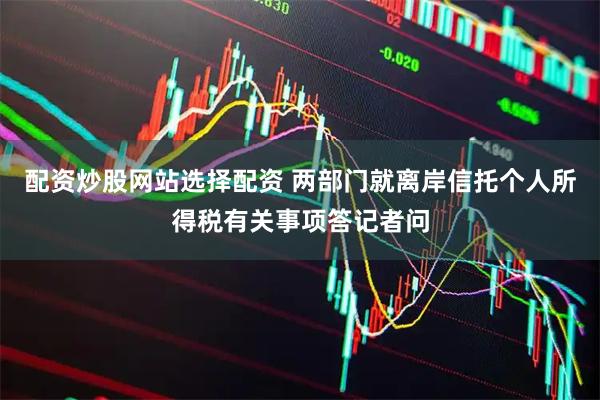 配资炒股网站选择配资 两部门就离岸信托个人所得税有关事项答记者问