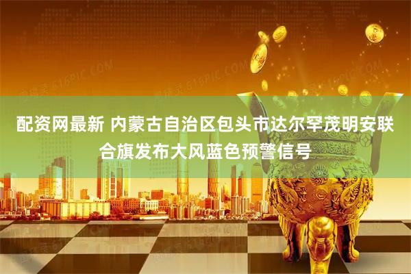 配资网最新 内蒙古自治区包头市达尔罕茂明安联合旗发布大风蓝色预警信号