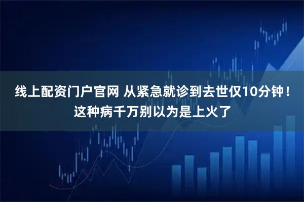线上配资门户官网 从紧急就诊到去世仅10分钟！这种病千万别以为是上火了